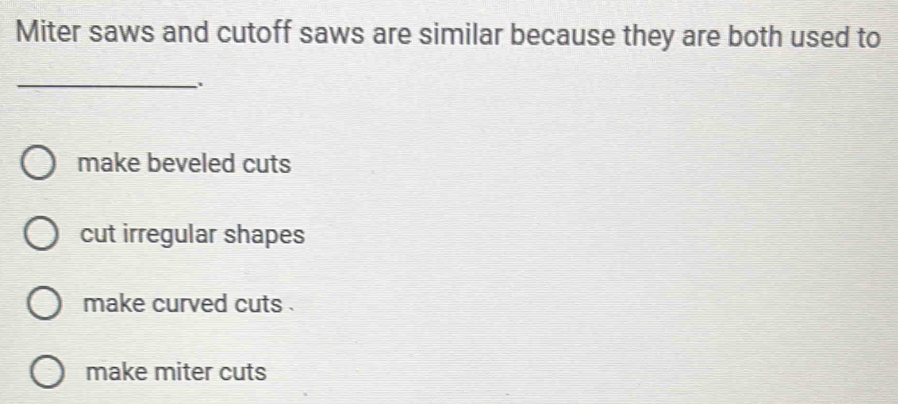 Miter saws and cutoff saws are similar because they are both used to
_
make beveled cuts
cut irregular shapes
make curved cuts .
make miter cuts