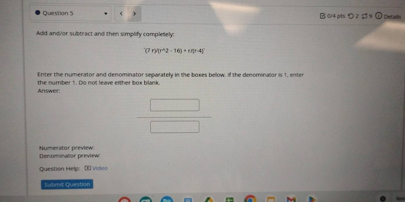 (7r)/(r^(wedge)2-16)+r/(r-4)^.
Enter the numerator and denominator separately in the boxes below. If the denominator is 1, enter 
the number 1. Do not leave either box blank. 
Answer: 
Numerator preview: 
Denominator preview: 
Question Help: * Video 
Submit Question 
Nov