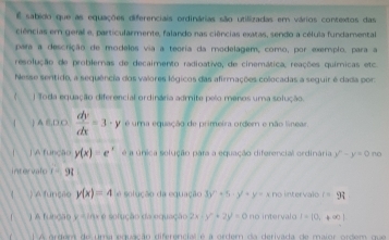 sabido que as equações diferenciais ordinárias são utilizadas em vários contextos das
ciências em geral e, particularmente, falando nas ciências exatas, sendo a célula fundamental
para a descrição de modelos via a teoria da modelagem, como, por exemplo, para a
resolução de problemas de decaimento radioativo, de cinemática, reações químicas etc
Nesse sentido, a sequência dos valores lógicos das afirmações colocadas a seguir é dada por:
Toda equação diferencial ordinária admite pelo menos uma solução.
 )A E,D O  dy/dx =3· y é uma equação de primeira ordem e não línear
C ] A função y(x)=e^x é a única solução para a equação diferencial ordinária y^n-y=0 no
intervalo t=9t
( ) A funces y(x)=4 e solução da equação 3y^2+5· y^2+y=xno intervalo r =9i
) A função y = 1nx e solução da equação 2x y^2+2y^2=0 no intervalo 1-|0,+∈fty |
ordera de uma equação diferêncial é a ordem da derivada de maior ordem que