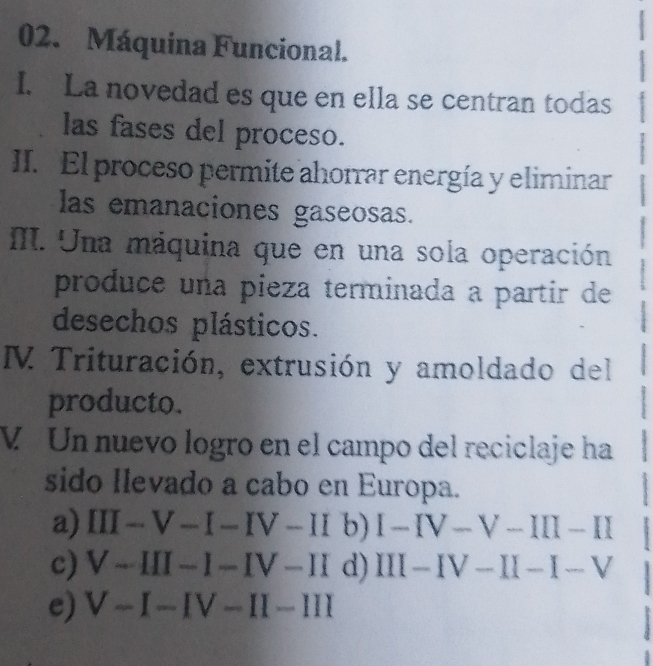 Máquina Funcional.
I. La novedad es que en ella se centran todas
las fases del proceso.
II. El proceso permite ahorrar energía y eliminar
las emanaciones gaseosas.
M. Una máquina que en una sola operación
produce una pieza terminada a partir de
desechos plásticos.
M Trituración, extrusión y amoldado del
producto.
V Un nuevo logro en el campo del reciclaje ha
sido Ilevado a cabo en Europa.
a) III-V-I-IV-II b) I-IV-V-III-II
c) V-III-I-IV-II d) III-IV-II-I-V
e) V-I-IV-II-III