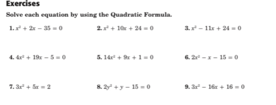 Exercises 
Solve each equation by using the Quadratic Formula. 
1. x^2+2x-35=0 2. x^2+10x+24=0 3. x^2-11x+24=0
4. 4x^2+19x-5=0 5. 14x^2+9x+1=0 6. 2x^2-x-15=0
7. 3x^2+5x=2 8. 2y^2+y-15=0 9. 3x^2-16x+16=0