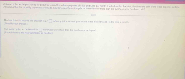 A motorcycle can be purchased for $8800 or leased for a down payment of $500 and $210 per month. Find a function that describes how the cost of the lease depends on time 
Assuming that the monthly payments are made, how long can the motorcycle be leased before more than the purchase price has been paid? 
The function that models the situation is p=□ where p is the amount paid on the lease in dollars and t is the time in months
(Simplify your answer) 
The motorcycle can be leased for □ month (s) before more than the purchase price is paid 
(Round down to the nearest integer as needed.)