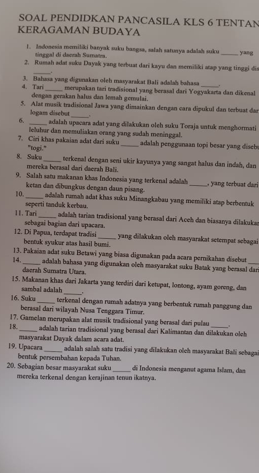 SOAL PENDIDKAN PANCASILA KLS 6 TENTAN
KERAGAMAN BUDAYA
1. Indonesia memiliki banyak suku bangsa, salah satunya adalah suku _yang
tinggal di daerah Sumatra.
2. Rumah adat suku Dayak yang terbuat dari kayu dan memiliki atap yang tinggi dis
__.
3. Bahasa yang digunakan oleh masyarakat Bali adalah bahasa_
4. Tari _merupakan tari tradisional yang berasal dari Yogyakarta dan dikenal
dengan gerakan halus dan lemah gemulai.
5. Alat musik tradisional Jawa yang dimainkan dengan cara dipukul dan terbuat dar
logam disebut _.
6. _adalah upacara adat yang dilakukan oleh suku Toraja untuk menghormati
leluhur dan memuliakan orang yang sudah meninggal.
7. Ciri khas pakaian adat dari suku_ adalah penggunaan topi besar yang disebu
"togi."
8. Suku_ terkenal dengan seni ukir kayunya yang sangat halus dan indah, dan
mereka berasal dari daerah Bali.
9. Salah satu makanan khas Indonesia yang terkenal adalah _, yang terbuat dari
ketan dan dibungkus dengan daun pisang.
10. _adalah rumah adat khas suku Minangkabau yang memiliki atap berbentuk
seperti tanduk kerbau.
11. Tari_ adalah tarian tradisional yang berasal dari Aceh dan biasanya dilakukar
sebagai bagian dari upacara.
12. Di Papua, terdapat tradisi _yang dilakukan olch masyarakat setempat sebagai
bentuk syukur atas hasil bumi.
13. Pakaian adat suku Betawi yang biasa digunakan pada acara pernikahan disebut
14. _adalah bahasa yang digunakan oleh masyarakat suku Batak yang berasal dar
daerah Sumatra Utara.
15. Makanan khas dari Jakarta yang terdiri dari ketupat, lontong, ayam goreng, dan
sambal adalah _.
16. Suku_ terkenal dengan rumah adatnya yang berbentuk rumah panggung dan
berasal dari wilayah Nusa Tenggara Timur.
17. Gamelan merupakan alat musik tradisional yang berasal dari pulau
18. _adalah tarian tradisional yang berasal dari Kalimantan dan dilakukan oleh
masyarakat Dayak dalam acara adat.
19. Upacara _adalah salah satu tradisi yang dilakukan oleh masyarakat Bali sebagai
bentuk persembahan kepada Tuhan.
20. Sebagian besar masyarakat suku _di Indonesia menganut agama Islam, dan
mereka terkenal dengan kerajinan tenun ikatnya.