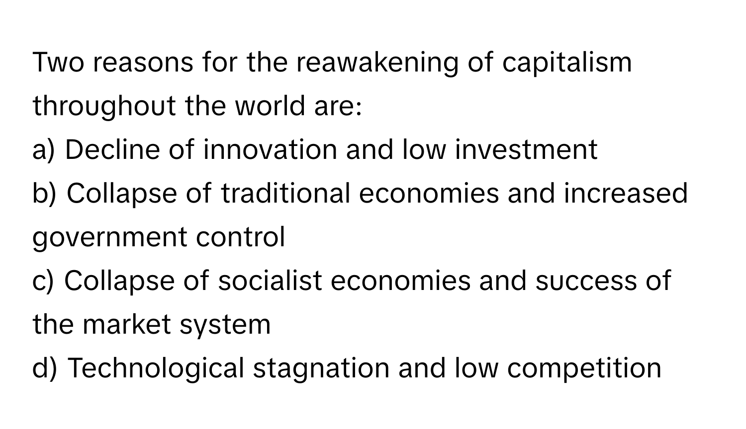 Two reasons for the reawakening of capitalism throughout the world are:

a) Decline of innovation and low investment
b) Collapse of traditional economies and increased government control
c) Collapse of socialist economies and success of the market system
d) Technological stagnation and low competition