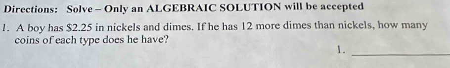 Directions: Solve - Only an ALGEBRAIC SOLUTION will be accepted 
1. A boy has $2.25 in nickels and dimes. If he has 12 more dimes than nickels, how many 
coins of each type does he have? 
1._