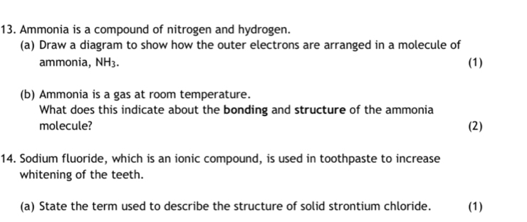 Ammonia is a compound of nitrogen and hydrogen. 
(a) Draw a diagram to show how the outer electrons are arranged in a molecule of 
ammonia, NH_3. (1) 
(b) Ammonia is a gas at room temperature. 
What does this indicate about the bonding and structure of the ammonia 
molecule? (2) 
14. Sodium fluoride, which is an ionic compound, is used in toothpaste to increase 
whitening of the teeth. 
(a) State the term used to describe the structure of solid strontium chloride. (1)