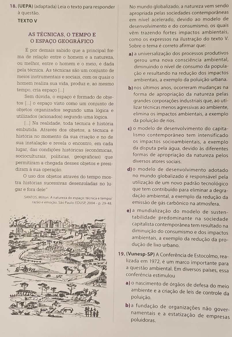 (UEPA) (adaptada) Leia o texto para responder No mundo globalizado, a natureza vem sendo
à questão. apropriada pelas sociedades contemporâneas
TEXTO V em nível acelerado, devido ao modelo de
desenvolvimento e do consumismo, os quais
AS TÉCNICAS, O TEMPO E têm trazendo fortes impactos ambientais,
O ESpAÇO GEOGRÁFICO como os expressos na ilustração do texto V.
Sobre o tema é correto afirmar que:
E por demais sabido que a principal for-
ma de relação entre o homem e a natureza, a) a universalização dos processos produtivos
ou melhor, entre o homem e o meio, é dada gerou uma nova consciência ambiental,
diminuindo o nível de consumo da popula-
pela técnica. As técnicas são um conjunto de ção e resultando na redução dos impactos
meios instrumentais e sociais, com os quais o ambientais, a exemplo da poluição urbana.
homem realiza sua vida, produz e, ao mesmo
tempo, cria espaço [...] b)nos últimos anos, ocorreram mudanças na
Sem dúvida, o espaço é formado de obje- forma de apropriação da natureza pelas
grandes corporações industriais que, ao uti-
tos [...] o espaço visto como um conjunto de lizar técnicas menos agressivas ao ambiente,
objetos organizados segundo uma lógica e elimina os impactos ambientais, a exemplo
utilizados (acionados) segundo uma lógica. da poluição de rios.
[...] Na realidade, toda técnica é história
embutida. Através dos objetos, a técnica é c) o modelo de desenvolvimento do capita-
história no momento da sua criação e no de  lismo contemporâneo tem intensificado
sua instalação e revela o encontro, em cada os impactos socioambientais, a exemplo
lugar, das condições históricas (econômicas, da disputa pela água, devido às diferentes
socioculturais, políticas, geográficas) que formas de apropriação da natureza pelos
permitiram a chegada desses objetos e presi- diversos atores sociais.
diram à sua operação. d)o modelo de desenvolvimento adotado
O uso dos objetos através do tempo mos- no mundo globalizado é responsável pela
tra histórias sucessivas desenroladas no lu- utilização de um novo padrão tecnológico
gar e fora dele" que tem contribuído para eliminar a degra-
SANTOS, Milton. A natureza do espaço: técnica e tempo/ dação ambiental, a exemplo da redução da
razão e emoção. São Paulo: EDUSP, 2004 - p. 29-48. emissão de gás carbônico na atmosfera.
e) a mundialização do modelo de susten-
tabilidade predominante na sociedade
capitalista contemporânea tem resultado na
diminuição do consumismo e dos impactos
ambientais, a exemplo da redução da pro-
dução de lixo urbano.
19. (Vunesp-SP) A Conferência de Estocolmo, rea-
lizada em 1972, é um marco importante para
a questão ambiental. Em diversos países, essa
conferência estimulou
a) o nascimento de órgãos de defesa do meio
ambiente e a criação de leis de controle da
poluição.
     
b)a fundação de organizações não gover-
namentais e a estatização de empresas
poluidoras.