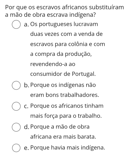 Por que os escravos africanos substituíram
a mão de obra escrava indígena?
a. Os portugueses lucravam
duas vezes com a venda de
escravos para colônia e com
a compra da produção,
revendendo-a ao
consumidor de Portugal.
b. Porque os indígenas não
eram bons trabalhadores.
c. Porque os africanos tinham
mais força para o trabalho.
d. Porque a mão de obra
africana era mais barata.
e. Porque havia mais indígena.