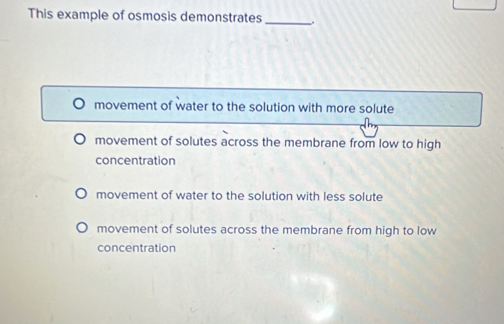 This example of osmosis demonstrates _:
movement of water to the solution with more solute
movement of solutes across the membrane from low to high
concentration
movement of water to the solution with less solute
movement of solutes across the membrane from high to low
concentration