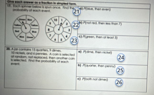 Give each answer as a fraction in simplest form.
17. Each spinner below is spun once. find the ρ) /(blue, then even)
probability of each event. 21
Ca
10 1 b) P(not red, then less than 7)
Tatum
2 22
ted Blue 8 3
lve 7 4 c) /(green, then at least 3)
5 23
20. A jar contains 15 quarters. 9 dimes. a) /(dime, then nickel)
10 nickels, and 6 pennies. A coin is selected
at random, not replaced, then another coin
24
is selected. Find the probability of each
event. b) P(quarter, then penny)
25
c) P(both not dimes) 26