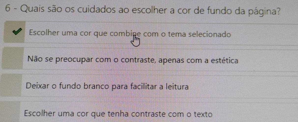 Quais são os cuidados ao escolher a cor de fundo da página?
Escolher uma cor que combine com o tema selecionado
Não se preocupar com o contraste, apenas com a estética
Deixar o fundo branco para facilitar a leitura
Escolher uma cor que tenha contraste com o texto