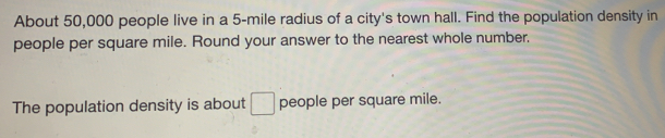 About 50,000 people live in a 5-mile radius of a city's town hall. Find the population density in
people per square mile. Round your answer to the nearest whole number.
The population density is about people per square mile.