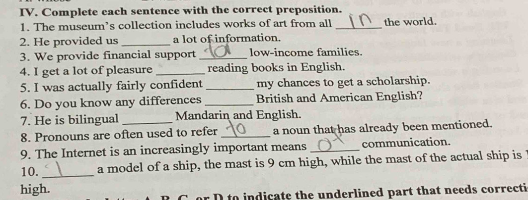 Complete each sentence with the correct preposition. 
1. The museum’s collection includes works of art from all _the world. 
2. He provided us_ a lot of information. 
3. We provide financial support _low-income families. 
4. I get a lot of pleasure _reading books in English. 
5. I was actually fairly confident _my chances to get a scholarship. 
6. Do you know any differences _British and American English? 
7. He is bilingual Mandarin and English. 
8. Pronouns are often used to refer _a noun that has already been mentioned. 
9. The Internet is an increasingly important means _communication. 
10. _a model of a ship, the mast is 9 cm high, while the mast of the actual ship is 
high. 
r D to indicate the underlined part that needs correcti