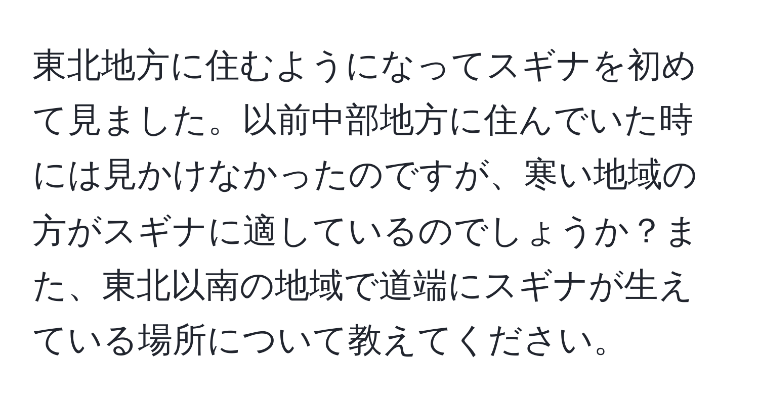 東北地方に住むようになってスギナを初めて見ました。以前中部地方に住んでいた時には見かけなかったのですが、寒い地域の方がスギナに適しているのでしょうか？また、東北以南の地域で道端にスギナが生えている場所について教えてください。