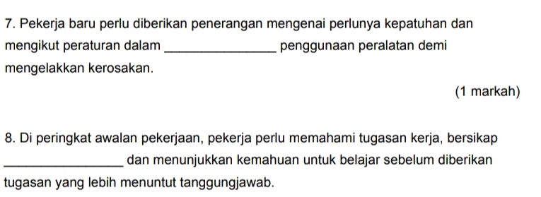 Pekerja baru perlu diberikan penerangan mengenai perlunya kepatuhan dan 
mengikut peraturan dalam _penggunaan peralatan demi 
mengelakkan kerosakan. 
(1 markah) 
8. Di peringkat awalan pekerjaan, pekerja perlu memahami tugasan kerja, bersikap 
_dan menunjukkan kemahuan untuk belajar sebelum diberikan 
tugasan yang lebih menuntut tanggungjawab.