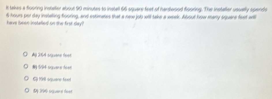 it takes a flooring installer about 90 minutes to install 66 square feet of hardwood flooring. The installer usually spende
6 hours per day instailing flooring, and estimates that a new job will take a week. About how many square feet will
have been installed on the first day?
A) 254 squère fees
8) 534 squere feet
() 198 squere feet
D) 296 squèré fee