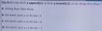 Khi nào lệnh a.append(1) và lệnh a.insert (0,1) có tác dung như nhau ?
A. không thực hiện được
B. khi danh sách a có độ dài =1
C. khi danh sách a có đô dài =0
D. khi danh sách a có đô dài =2