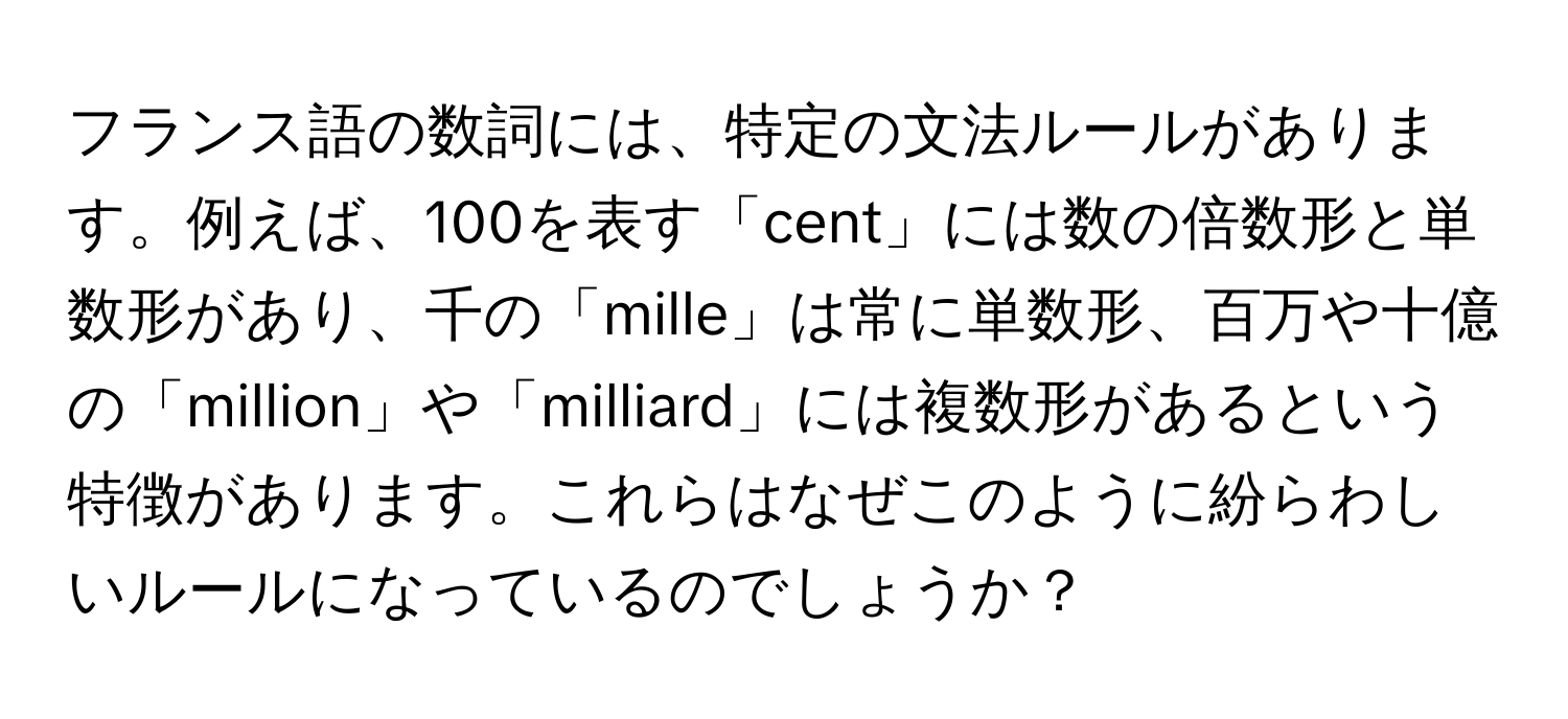 フランス語の数詞には、特定の文法ルールがあります。例えば、100を表す「cent」には数の倍数形と単数形があり、千の「mille」は常に単数形、百万や十億の「million」や「milliard」には複数形があるという特徴があります。これらはなぜこのように紛らわしいルールになっているのでしょうか？