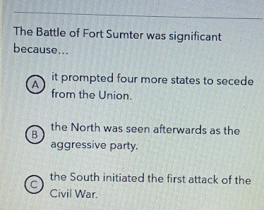 The Battle of Fort Sumter was significant
because...
A it prompted four more states to secede
from the Union.
the North was seen afterwards as the
B
aggressive party.
the South initiated the first attack of the
C
Civil War.