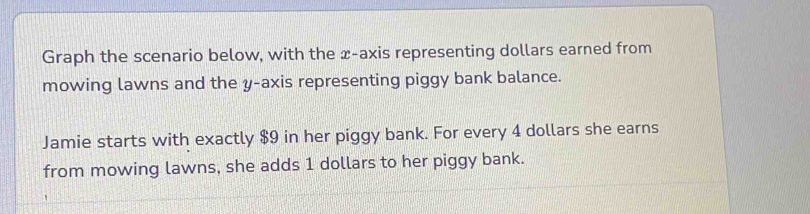 Graph the scenario below, with the x-axis representing dollars earned from 
mowing lawns and the y-axis representing piggy bank balance. 
Jamie starts with exactly $9 in her piggy bank. For every 4 dollars she earns 
from mowing lawns, she adds 1 dollars to her piggy bank.