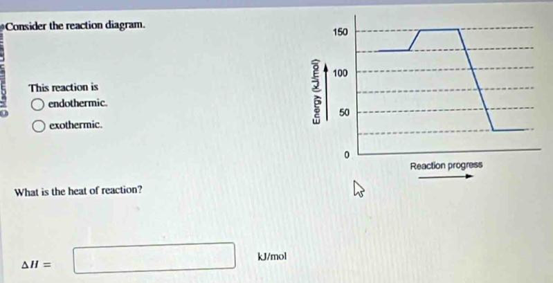 Consider the reaction diagram. 150
100
This reaction is
endothermic.
0
50
exothermic.
0
Reaction progress
What is the heat of reaction?
kJ/mol
△ H=