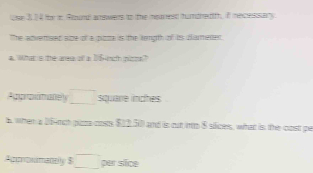 Use 3.4 for t Round answers to the mearest hundredtf, if mecessary. 
The advemised size of a pizza is the length of its diamenter. 
a. What's the area of a 16 nch ploza? 
Approximatey □ square inches
b. When a 1finch pizta costs $12.50 and is cut into 8 siices, what is the cost pe 
Agunoximatelly $□ per slice