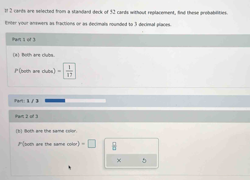 If 2 cards are selected from a standard deck of 52 cards without replacement, find these probabilities. 
Enter your answers as fractions or as decimals rounded to 3 decimal places. 
Part 1 of 3 
(a) Both are clubs. 
P(both are clubs) = 1/17 
Part: 1 / 3
Part 2 of 3 
(b) Both are the same color.
P (both are the same color) =□  □ /□   
× 5