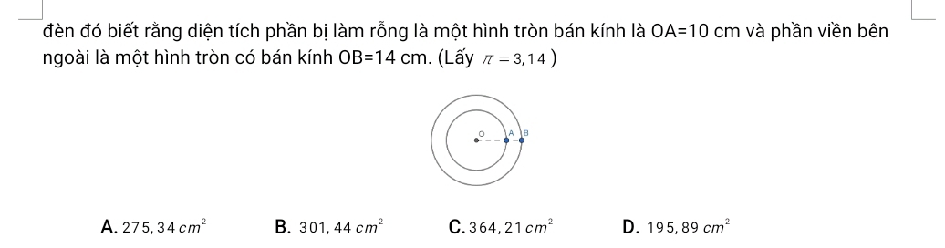 đèn đó biết rằng diện tích phần bị làm rỗng là một hình tròn bán kính là OA=10 cm và phần viền bên
ngoài là một hình tròn có bán kính OB=14cm. (Lấy π =3,14)
A. 275, 34cm^2 B. 301,44cm^2 C. 364,21cm^2 D. 195,89cm^2