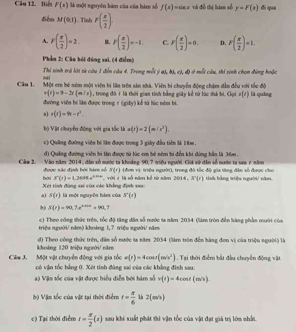 Biết F(x) là một nguyên hàm của của hàm số f(x)=sin x và đồ thị hàm số y=F(x) đi qua
điểm M(0;1). Tinh F( π /2 ).
A. F( π /2 )=2. B. F( π /2 )=-1. C. F( π /2 )=0. D. F( π /2 )=1.
Phần 2: Câu hỏi đúng sai. (4 điểm)
Thi sinh trả lời từ câu 1 đến câu 4. Trong mỗi ja),b),c),d) ở mỗi câu, thí sinh chọn đúng hoặc
sai
Câu 1. Một em bé ném một viên bi lăn trên sản nhà. Viên bi chuyển động chậm dẫn đều với tốc độ
v(t)=9-2t(m/s) , trong đó # là thời gian tính bằng giây kể từ lúc thả bi. Gọi s(t) là quāng
đường viên bi lăn được trong ư (giây) kể từ lúc ném bi.
a) s(t)=9t-t^2.
b) Vật chuyển động với gia tốc là a(t)=2(m/s^2).
c) Quãng đường viên bì lăn được trong 3 giây đầu tiên là 18m.
d) Quãng đường viên bi lăn được từ lúc em bé ném bi đến khi dừng hẳn là 36m .
Câu 2. Vào năm 2014, dân số nước ta khoảng 90,7 triệu người. Giả sử dân số nước ta sau 7 năm
được xác định bởi hàm số S(t) (đơn vị: triệu người), trong đó tốc độ gia tăng dân số được cho
bởi S'(t)=1,2698,e^(0.014t) , với ự là số năm kể từ năm 2014, S'(t) tính bằng triệu người/ năm.
Xét tính đúng sai của các khẳng định sau:
a) S(t) là một nguyên hàm của S'(t)
b) S(t)=90,7.e^(0.014t)+90,7
c) Theo công thức trên, tốc độ tăng dân số nước ta năm 2034 (làm tròn đến hàng phần mười của
triệu người/ năm) khoảng 1, 7 triệu người/ năm
d) Theo công thức trên, dân số nước ta năm 2034 (làm tròn đến hàng đơn vị của triệu người) là
khoảng 120 triệu người/ năm
Câu 3. Một vật chuyển động với gia tốc a(t)=4cos t(m/s^2). Tại thời điểm bắt đầu chuyển động vật
có vận tốc bằng 0. Xét tính đúng sai của các khẳng đính sau:
a) Vận tốc của vật được biểu diễn bởi hàm số v(t)=4cos t(m/s).
b) Vận tốc của vật tại thời điểm t= π /6  là 2(m/s)
c) Tại thời điểm t= π /2 (s) sau khi xuất phát thì vận tốc của vật đạt giá trị lớn nhất.