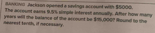 BANKING Jackson opened a savings account with $5000. 
The account earns 9.5% simple interest annually. After how many
years will the balance of the account be $15,000? Round to the 
nearest tenth, if necessary.