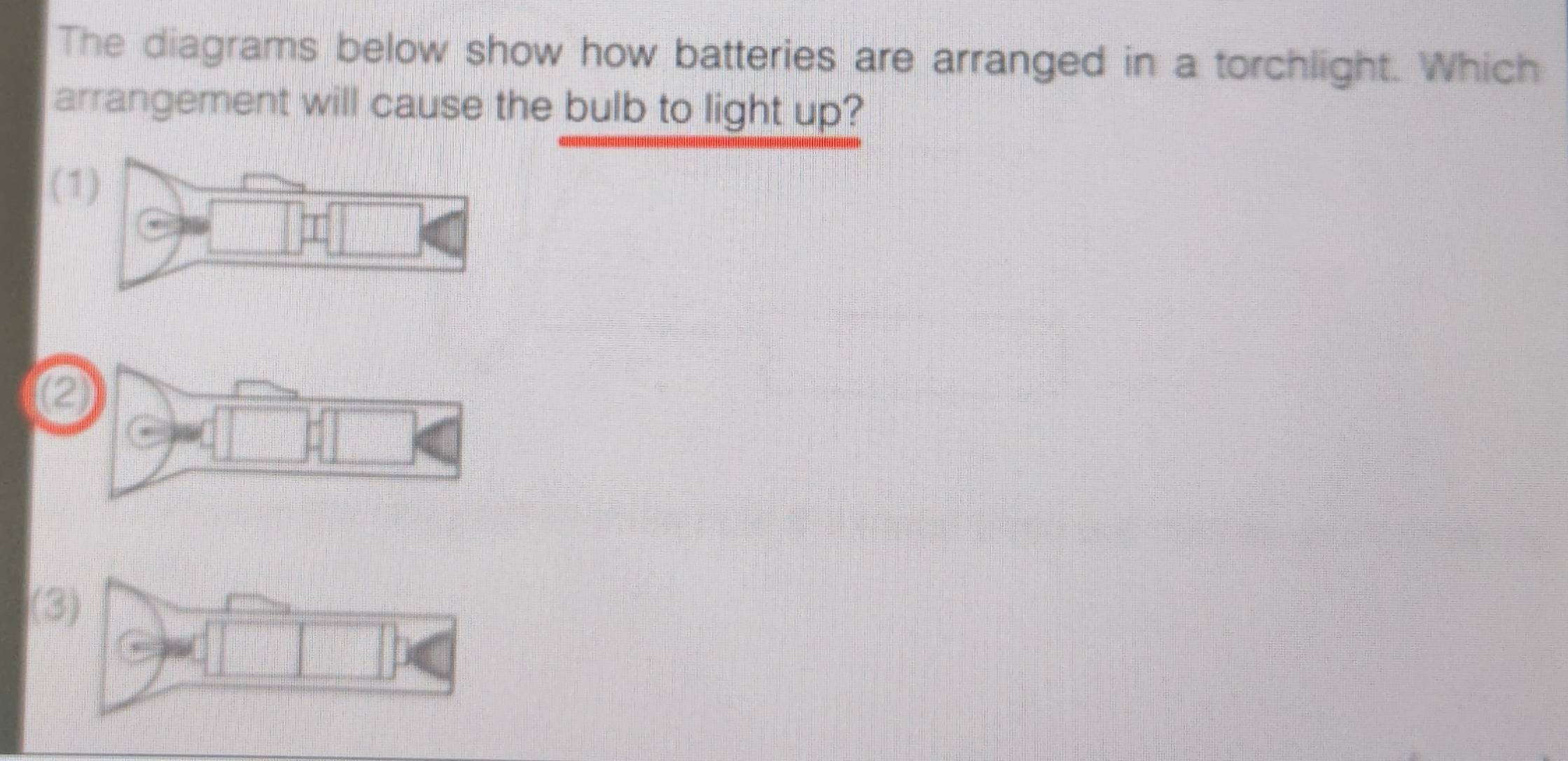 The diagrams below show how batteries are arranged in a torchlight. Which 
arrangement will cause the bulb to light up? 
( 
② 
(