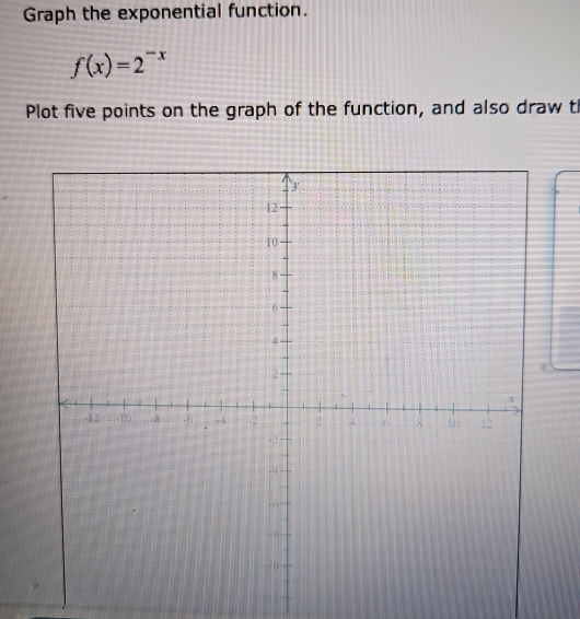 Graph the exponential function.
f(x)=2^(-x)
Plot five points on the graph of the function, and also draw t
812