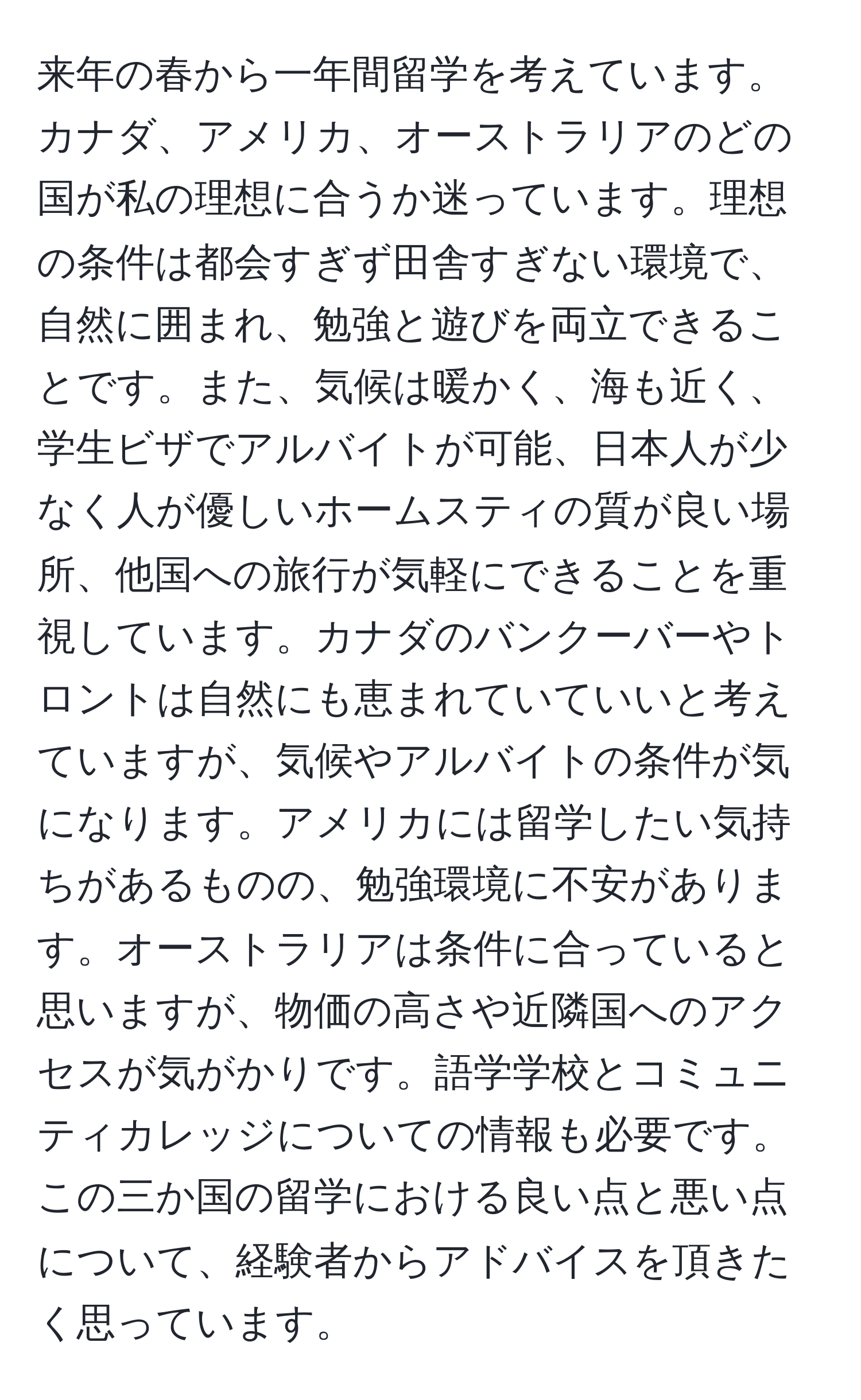 来年の春から一年間留学を考えています。カナダ、アメリカ、オーストラリアのどの国が私の理想に合うか迷っています。理想の条件は都会すぎず田舎すぎない環境で、自然に囲まれ、勉強と遊びを両立できることです。また、気候は暖かく、海も近く、学生ビザでアルバイトが可能、日本人が少なく人が優しいホームスティの質が良い場所、他国への旅行が気軽にできることを重視しています。カナダのバンクーバーやトロントは自然にも恵まれていていいと考えていますが、気候やアルバイトの条件が気になります。アメリカには留学したい気持ちがあるものの、勉強環境に不安があります。オーストラリアは条件に合っていると思いますが、物価の高さや近隣国へのアクセスが気がかりです。語学学校とコミュニティカレッジについての情報も必要です。この三か国の留学における良い点と悪い点について、経験者からアドバイスを頂きたく思っています。