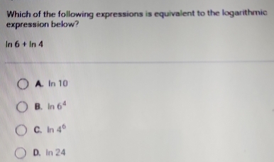 Which of the following expressions is equivalent to the logarithmic
expression below?
ln 6+ln 4
A. In 10
B. In 6^4
C. In 4^6
D. n a