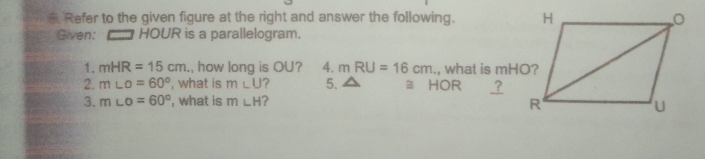 Refer to the given figure at the right and answer the following. 
Given: HOUR is a parallelogram. 
1. mHR=15cm , how long is OU? 4. mRU=16cm., what is mHO? 
2. m∠ O=60° , what is m∠ U ? 5. ≅ HOR ? 
3. m∠ O=60° , what is m∠ H ?