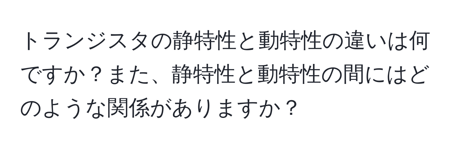 トランジスタの静特性と動特性の違いは何ですか？また、静特性と動特性の間にはどのような関係がありますか？