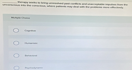 therapy seeks to bring unresolved past conflicts and unacceptable impulses from the
unconscious into the conscious, where patients may deal with the problems more effectively.
Multiple Choice
Cognitive
Humanistic
Behavioral
Psychodynamic