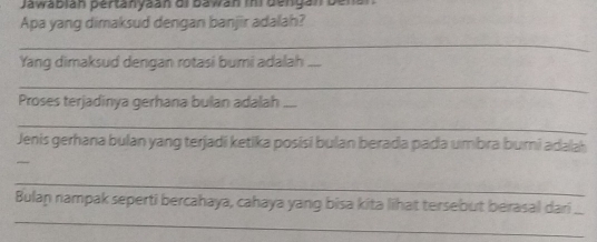 Jawabián pertänyaán oi bawán ini dengan Denal 
Apa yang dimaksud dengan banjir adalah? 
_ 
Yang dimaksud dengan rotasi bumi adalah_ 
_ 
Proses terjadinya gerhana bulan adalah_ 
_ 
Jenis gerhana bulan yang terjadi ketika posisi bulan berada pada umbra bumi adalah 
_ 
_ 
Bulaṇ nampak seperti bercahaya, cahaya yang bisa kita lihat tersebut berasal dari_