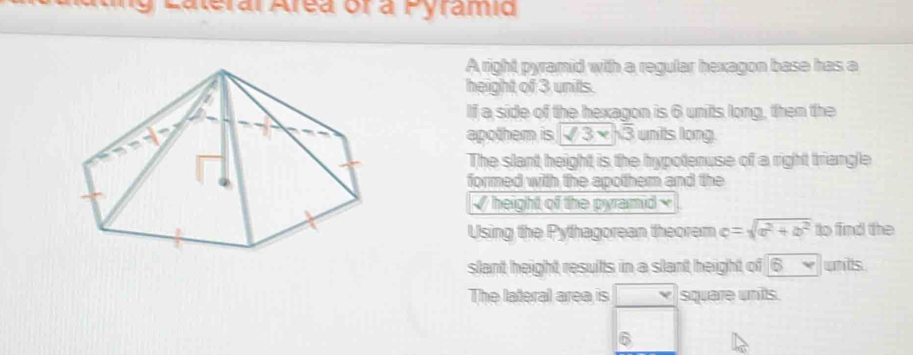 Lateral Area or a Pyrami 
A right pyramid with a regular hexagon base has a 
height of 3 unils. 
If a side of the hexagon is 6 units long, then the 
apothem is sqrt(3)* sqrt(3) units long. 
The slant height is the hypotenuse of a right triangle 
formed with the apothem and the 
√ height of the pyramid × 
Using the Pythagorean theorem c=sqrt(a^2+b^2) to find the 
slant height results in a slant height of Bv units 
The lateral area is square units.
6