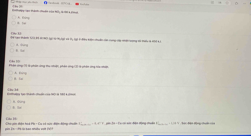 a
2 Nhập mục yêu thích Facebook - 0 YouTube
Câu 31:
Enthalpy tạo thành chuẩn của NO_2 là 66 kJ/mol.
A. Đúng
B. Sai
Câu 32:
Để tạo thành 123, 95 lít NO (g) từ N_2(g) và O_2(g) ở điều kiện chuẩn cần cung cấp nhiệt lượng tối thiểu là 450 kJ.
A. Đúng
B. Sai
Câu 33:
Phản ứng (1) là phản ứng thu nhiệt, phản ứng (2) là phán ứng tóa nhiệt.
A. Đúng
B. Sai
Câu 34:
Enthalpy tạo thành chuẩn của NO là 180 kJ/mol.
A. Đúng
B. Sai
Câu 35:
Cho pin điện hoá Pb - Cu có sức điện động chuẩn E_(Pa(Pb-Ca))°=0,47V , pin Zn - Cu có sức điện động chuẩn E_(Pa(Za-Cu))°=1.10V. Sức điện động chuẩn của
pin Zn-Pb là bao nhiêu volt (V)?