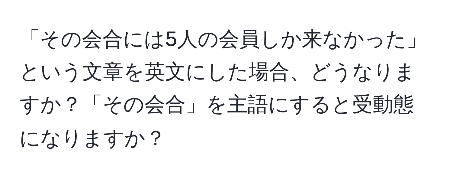 「その会合には5人の会員しか来なかった」という文章を英文にした場合、どうなりますか？「その会合」を主語にすると受動態になりますか？