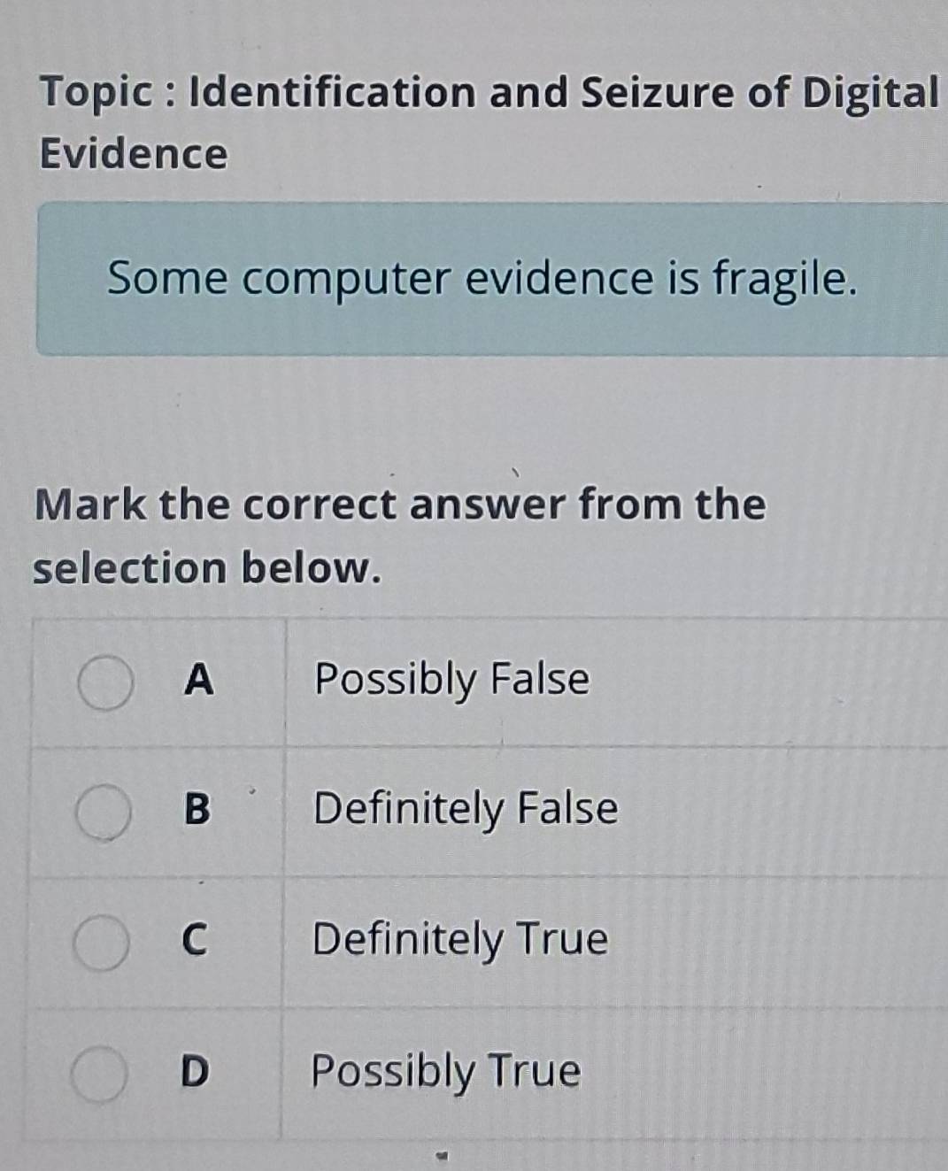 Topic : Identification and Seizure of Digital
Evidence
Some computer evidence is fragile.
Mark the correct answer from the
selection below.
A Possibly False
B Definitely False
C Definitely True
D Possibly True