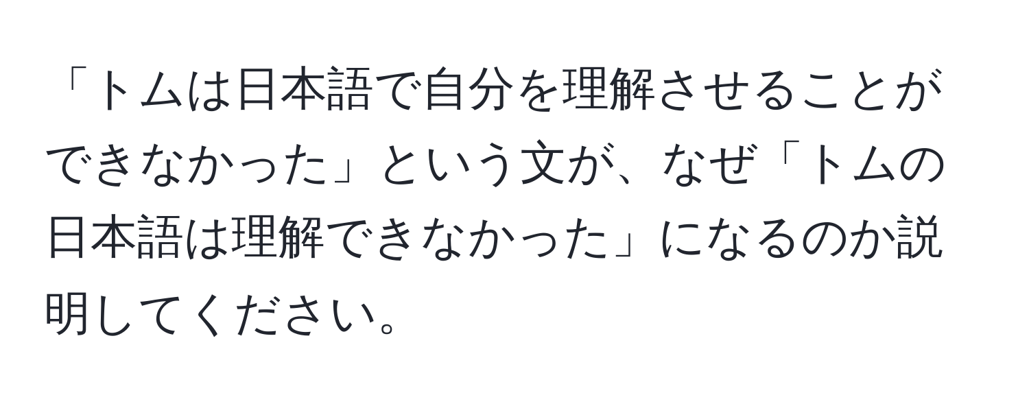 「トムは日本語で自分を理解させることができなかった」という文が、なぜ「トムの日本語は理解できなかった」になるのか説明してください。