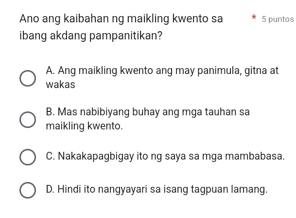 Ano ang kaibahan ng maikling kwento sa 5 puntos
ibang akdang pampanitikan?
A. Ang maikling kwento ang may panimula, gitna at
wakas
B. Mas nabibiyang buhay ang mga tauhan sa
maikling kwento.
C. Nakakapagbigay ito ng saya sa mga mambabasa.
D. Hindi ito nangyayari sa isang tagpuan lamang.