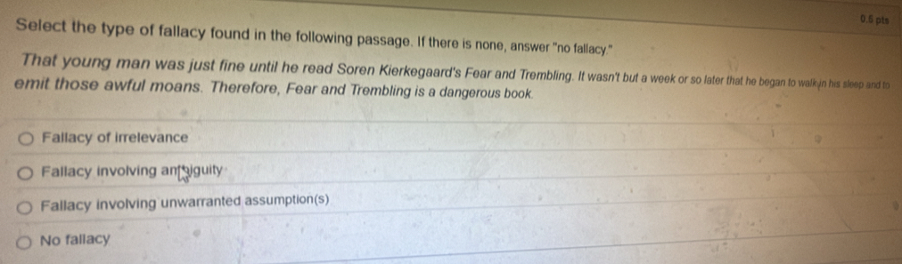 Select the type of fallacy found in the following passage. If there is none, answer "no fallacy."
That young man was just fine until he read Soren Kierkegaard's Fear and Trembling. It wasn't but a week or so later that he began to walk in his sleep and to
emit those awful moans. Therefore, Fear and Trembling is a dangerous book.
Fallacy of irrelevance
Fallacy involving aniguity
Fallacy involving unwarranted assumption(s)
No fallacy