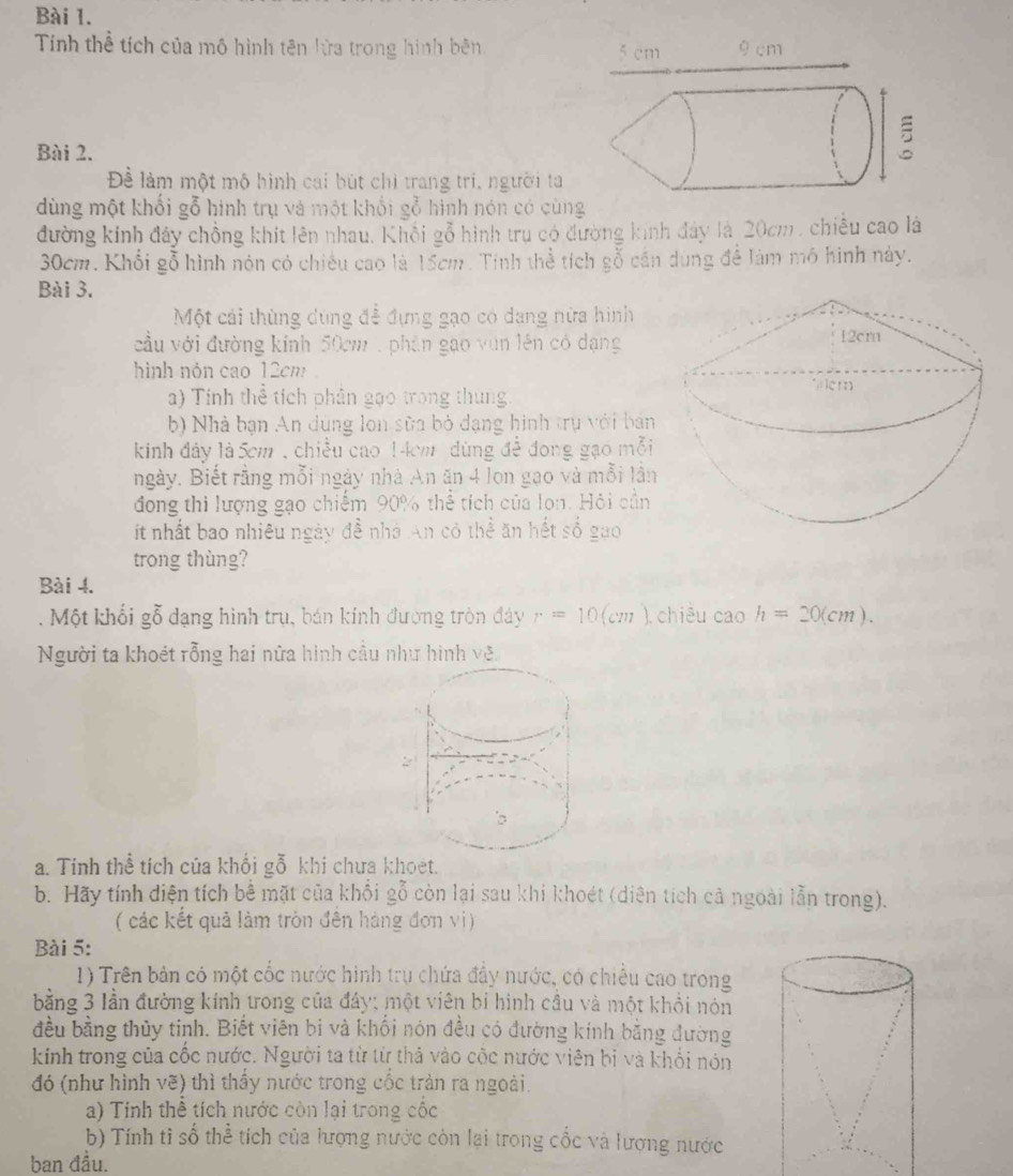 Tính thể tích của mô hình tên lửa trong hình bên 
Bài 2.
Để làm một mộ hình cai bút chi trang trí, người ta
dùng một khối gỗ hình trụ và một khối gỗ hình nón có cùng
đường kinh đây chồng khít lên nhau. Khối gỗ hình tru có đường kinh đây là 20cm, chiều cao là
30cm. Khổi gỗ hình nón có chiếu cao là 15cm. Tinh thể tích gỗ cần dùng để làm mô hình này.
Bài 3.
Một cái thùng dùng để đựng gạo có dang nữa hình
cầu với đường kính 50cm  , phân gao vùn lên có dạng
hình nón cao 12cm
a) Tính thể tích phân gạo trong thung
b) Nhà bạn An dùng lon sữa bỏ dạng hình trụ với bán
kinh đảy là 5cm , chiều cao 14cm dùng đề đong gạo mỗi
ngày. Biết rằng mỗi ngày nhà An ăn 4 lon gạo và mỗi lần
đong thi lượng gạo chiếm 90% thể tích của lon. Hội cần
ít nhất bao nhiêu ngày đề nhà An có thể ăn hết số gao
trong thùng?
Bài 4.
. Một khổi gỗ dạng hình trụ, bán kính đường tròn đáy r=10(cm). chiêu cao h=20(cm).
Người ta khoét rỗng hai nữa hình cầu như hình vẽ.
a. Tính thể tích của khối gỗ khi chưa khoet.
b. Hãy tính diện tích bề mặt của khổi gỗ còn lại sau khi khoét (diên tích cả ngoài lằn trong).
(các kết quả làm tròn đến hàng đơn vị)
Bài 5:
1) Trên bản có một cốc nước hình trụ chứa đẩy nước, có chiều cao trong
bằng 3 lần đường kính trong của đáy; một viên bỉ hình cầu và một khổi nón
đều bằng thủy tinh. Biết viên bi và khối nón đều có đường kính bằng đường
kinh trong của cốc nước. Người ta từ từ thả vào cộc nước viên bị và khổi nón
đó (như hình vẽ) thì thấy nước trong cốc tràn ra ngoài.
a) Tính thể tích nước còn lại trong cốc
b) Tính tỉ số thể tích của lượng nước còn lại trong cốc và lượng nước
ban đầu.