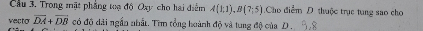Trong mặt phẳng toạ độ Oxy cho hai điểm A(1;1), B(7;5).Cho điểm D thuộc trục tung sao cho 
vecto vector DA+vector DB có độ dài ngắn nhất. Tìm tổng hoành độ và tung độ của D ._