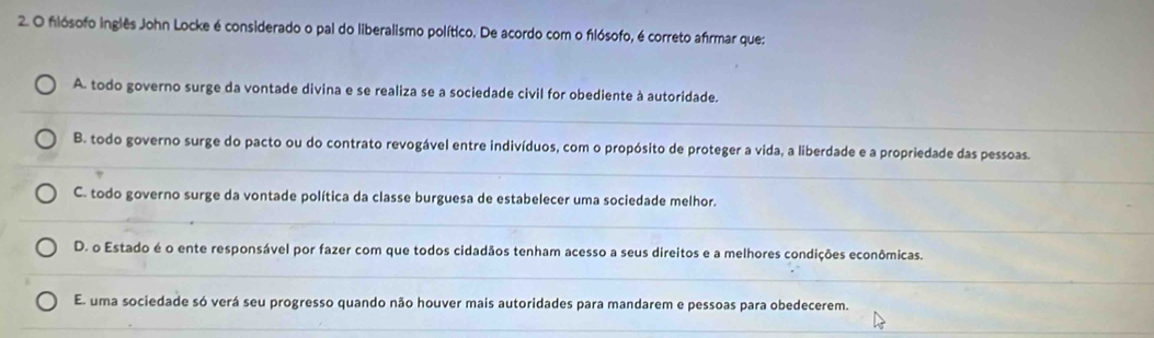 flósofo inglês John Locke é considerado o pal do liberalismo político. De acordo com o flósofo, é correto afrmar que:
A. todo governo surge da vontade divina e se realiza se a sociedade civil for obediente à autoridade.
_
B. todo governo surge do pacto ou do contrato revogável entre indivíduos, com o propósito de proteger a vida, a liberdade e a propriedade das pessoas.
__
C. todo governo surge da vontade política da classe burguesa de estabelecer uma sociedade melhor.
_
D. o Estado é o ente responsável por fazer com que todos cidadãos tenham acesso a seus direitos e a melhores condições econômicas.
__
El uma sociedade só verá seu progresso quando não houver mais autoridades para mandarem e pessoas para obedecerem.
_