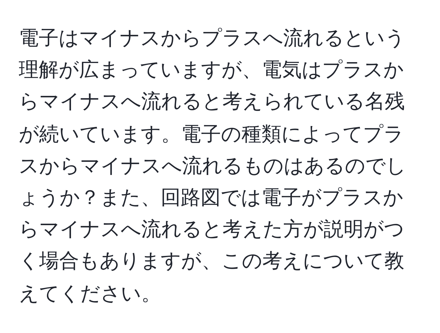 電子はマイナスからプラスへ流れるという理解が広まっていますが、電気はプラスからマイナスへ流れると考えられている名残が続いています。電子の種類によってプラスからマイナスへ流れるものはあるのでしょうか？また、回路図では電子がプラスからマイナスへ流れると考えた方が説明がつく場合もありますが、この考えについて教えてください。