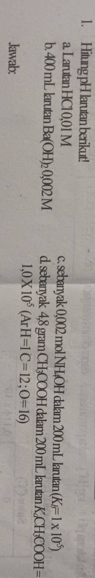 Hitung pH larutan berikut! 
a. Larutan HCl0,01 M c. sebanyak 0,002 mol NH₄OH dalam 200 mL larutan (K_b=1* 10^(-5))
b. 400 mL larutan Ba(OH)_20,002M d. sebanyak 4,8 gram CH₃COOH dalam 200 mL larutan K_aCH_3COOH=
1,0* 10^(-5)(ArH=1C=12;O=16)
Jawab:
